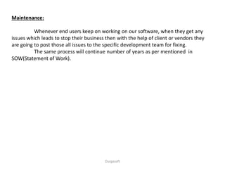 Maintenance:
Whenever end users keep on working on our software, when they get any
issues which leads to stop their business then with the help of client or vendors they
are going to post those all issues to the specific development team for fixing.
The same process will continue number of years as per mentioned in
SOW(Statement of Work).
Durgasoft
 
