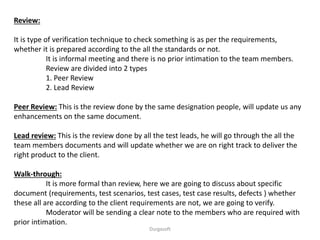 Review:
It is type of verification technique to check something is as per the requirements,
whether it is prepared according to the all the standards or not.
It is informal meeting and there is no prior intimation to the team members.
Review are divided into 2 types
1. Peer Review
2. Lead Review
Peer Review: This is the review done by the same designation people, will update us any
enhancements on the same document.
Lead review: This is the review done by all the test leads, he will go through the all the
team members documents and will update whether we are on right track to deliver the
right product to the client.
Walk-through:
It is more formal than review, here we are going to discuss about specific
document (requirements, test scenarios, test cases, test case results, defects ) whether
these all are according to the client requirements are not, we are going to verify.
Moderator will be sending a clear note to the members who are required with
prior intimation.
Durgasoft
 