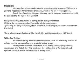 Inspection:
It is more formal then walk-through, separate quality assurance(QA) team is
going to inspect our standards and processes, whether we are following or not.
If at all they found anything not following by the company standards it should
be escalated to the higher management.
Ex: 1) Maintaining documents in configuration management tool
2) Using the company standard format for all documentations.
3) Sending the daily and weekly status reports to the client ( as per the discussion with
the client)
These all process verification will be handled by auditing department (QA Team)
White Box Testing:
It is type of testing done by the development team for restricting number of
defects moving from development phase to testing phase.
Development team will cross check or do testing through programming
source code and if at all they find any issues they will update or for those all and
updated software will be delivered to the testing team.
Durgasoft
 