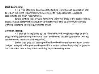 Black Box Testing:
It is a type of testing done by all the testing team through application GUI
based on the client requirements, they are able to find application is working
according to the given requirements.
Before getting the software for testing team will prepare the test scenarios,
test cases and perform the execution so that they are able to justify whether it is
working according to the requirements or not.
Grey Box Testing:
It is type of testing done by the team who are having knowledge on both
programming (developing the source code) and how to test the application (writing
test scenarios, test cases and execution).
Earlier days grey box testing will be done by the development team due to
budget saving with that process they could not able to deliver the quality projects to
the customers hence they are maintaining separate testing team.
Durgasoft
 
