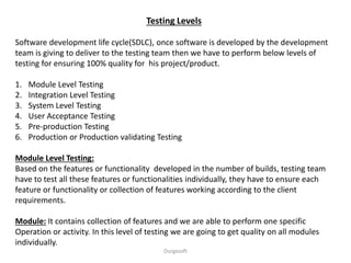 Testing Levels
Software development life cycle(SDLC), once software is developed by the development
team is giving to deliver to the testing team then we have to perform below levels of
testing for ensuring 100% quality for his project/product.
1. Module Level Testing
2. Integration Level Testing
3. System Level Testing
4. User Acceptance Testing
5. Pre-production Testing
6. Production or Production validating Testing
Module Level Testing:
Based on the features or functionality developed in the number of builds, testing team
have to test all these features or functionalities individually, they have to ensure each
feature or functionality or collection of features working according to the client
requirements.
Module: It contains collection of features and we are able to perform one specific
Operation or activity. In this level of testing we are going to get quality on all modules
individually.
Durgasoft
 