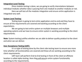 Integration Level Testing:
Once module testing is done, we are going to verify interrelations between
individual modules whether data is passing from one module to another modules or not.
Here we will test all the modules integration and ensure entire application is
integrated very well.
System Level Testing:
Testing team is going to test entire application end-to-end and they have to
ensure all the requirements are covered and working according to the client
expectations.
We are going to test entire system on multiple browsers and multiple
operating systems and we have to ensure entire system is working according to the client
requirements.
Note: System testing justifies whether we are able to deliver quality product to the client
and when we can deliver.
User Acceptance Testing (UAT):
It is a type of testing done by the client side testing team to ensure one more
time whether all functionalities are covered and those all are working according to the
client requirements.
UAT team will perform End-to-End testing in front of the client at offshore
location is called alpha testing. Here they will ensure entire system functionality
according to the requirements.
VENKATA KRISHNA
 