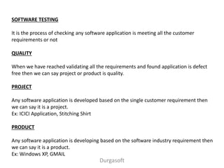 SOFTWARE TESTING
It is the process of checking any software application is meeting all the customer
requirements or not
QUALITY
When we have reached validating all the requirements and found application is defect
free then we can say project or product is quality.
PROJECT
Any software application is developed based on the single customer requirement then
we can say it is a project.
Ex: ICICI Application, Stitching Shirt
PRODUCT
Any software application is developing based on the software industry requirement then
we can say it is a product.
Ex: Windows XP, GMAIL
Durgasoft
 
