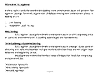 White Box Testing Level
Before application is delivered to the testing team, development team will perform few
types of testing's for restricting number of defects moving from development phase to
testing phase.
1. Unit Testing
2. Integration Level Testing
Unit Testing:
It is a type of testing done by the development team by checking every piece
of code and ensure every unit is working according to the requirements.
Technical Integration Level Testing:
It is a type of testing done by the development team through source code for
checking inter relations between multiple modules whether those are working or inter
relations are happening or not.
Development team will follow few types of integration levels for integrating
multiple modules.
Top Down Approach
Bottom Up Approach
Hybrid Approach Durgasoft
 