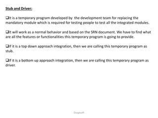 Stub and Driver:
It is a temporary program developed by the development team for replacing the
mandatory module which is required for testing people to test all the integrated modules.
It will work as a normal behavior and based on the SRN document. We have to find what
are all the features or functionalities this temporary program is going to provide.
If it is a top down approach integration, then we are calling this temporary program as
stub.
If it is a bottom up approach integration, then we are calling this temporary program as
driver.
Durgasoft
 