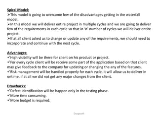 Spiral Model:
This model is going to overcome few of the disadvantages getting in the waterfall
model.
In this model we will deliver entire project in multiple cycles and we are going to deliver
few of the requirements in each cycle so that in ‘n’ number of cycles we will deliver entire
project.
If at all client asked us to change or update any of the requirements, we should need to
incorporate and continue with the next cycle.
Advantages:
High visibility will be there for client on his product or project.
For every cycle client will be receive some part of the application based on that client
may give feedback to the company for updating or changing the any of the features.
Risk management will be handled properly for each cycle, it will allow us to deliver in
ontime, if at all we did not get any major changes from the client.
Drawbacks:
Defect identification will be happen only in the testing phase.
More time consuming.
More budget is required.
Durgasoft
 