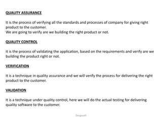 QUALITY ASSURANCE
It is the process of verifying all the standards and processes of company for giving right
product to the customer.
We are going to verify are we building the right product or not.
QUALITY CONTROL
It is the process of validating the application, based on the requirements and verify are we
building the product right or not.
VERIFICATION
It is a technique in quality assurance and we will verify the process for delivering the right
product to the customer.
VALIDATION
It is a technique under quality control, here we will do the actual testing for delivering
quality software to the customer.
Durgasoft
 