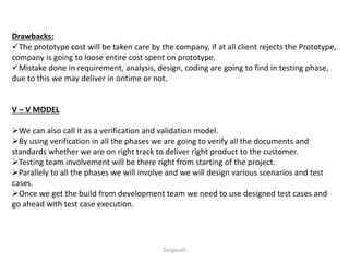 Drawbacks:
The prototype cost will be taken care by the company, if at all client rejects the Prototype,
company is going to loose entire cost spent on prototype.
Mistake done in requirement, analysis, design, coding are going to find in testing phase,
due to this we may deliver in ontime or not.
V – V MODEL
We can also call it as a verification and validation model.
By using verification in all the phases we are going to verify all the documents and
standards whether we are on right track to deliver right product to the customer.
Testing team involvement will be there right from starting of the project.
Parallely to all the phases we will involve and we will design various scenarios and test
cases.
Once we get the build from development team we need to use designed test cases and
go ahead with test case execution.
Durgasoft
 