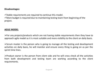 Disadvantages:
Stable requirements are required to continue this model.
More budget is required due to maintaining testing team from beginning of the
project.
AGILE MODEL
For any projects/products which are not having stable requirements then they have to
approach agile model as it is most suitable and more visibility to the client on daily basis.
Scrum master is the person who is going to manage all the testing and development
activities on daily basis, he will monitor and ensure every thing is going on as per the
sprint time lines.
Product owner is the person from client side and he will cross check all the activities
from both development and testing team are working according to the client
requirements.
Durgasoft
 