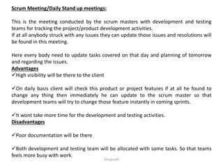 Scrum Meeting/Daily Stand up meetings:
This is the meeting conducted by the scrum masters with development and testing
teams for tracking the project/product development activities.
If at all anybody struck with any issues they can update those issues and resolutions will
be found in this meeting.
Here every body need to update tasks covered on that day and planning of tomorrow
and regarding the issues.
Advantages
High visibility will be there to the client
On daily basis client will check this product or project features if at all he found to
change any thing then immediately he can update to the scrum master so that
development teams will try to change those feature instantly in coming sprints.
It wont take more time for the development and testing activities.
Disadvantages
Poor documentation will be there
Both development and testing team will be allocated with some tasks. So that teams
feels more busy with work.
Durgasoft
 