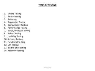 TYPES OF TESTING
1. Smoke Testing
2. Sanity Testing
3. Retesting
4. Regression Testing
5. Compatibility Testing
6. Performance Testing
7. Install/Uninstall Testing
8. Adhoc Testing
9. Usability Testing
10. Security Testing
11. Functional Testing
12. GUI Testing
13. End to End Testing
14. Recovery Testing
Durgasoft
 