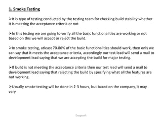 1. Smoke Testing
It is type of testing conducted by the testing team for checking build stability whether
it is meeting the acceptance criteria or not
In this testing we are going to verify all the basic functionalities are working or not
based on this we will accept or reject the build.
In smoke testing, atleast 70-80% of the basic functionalities should work, then only we
can say that it meets the acceptance criteria, accordingly our test lead will send a mail to
development lead saying that we are accepting the build for major testing.
If build is not meeting the acceptance criteria then our test lead will send a mail to
development lead saying that rejecting the build by specifying what all the features are
not working.
Usually smoke testing will be done in 2-3 hours, but based on the company, it may
vary.
Durgasoft
 