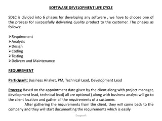 SOFTWARE DEVELOPMENT LIFE CYCLE
SDLC is divided into 6 phases for developing any software , we have to choose one of
the process for successfully delivering quality product to the customer. The phases as
follows:
Requirement
Analysis
Design
Coding
Testing
Delivery and Maintenance
REQUIREMENT
Participant: Business Analyst, PM, Technical Lead, Development Lead
Process: Based on the appointment date given by the client along with project manager,
development lead, technical lead( all are optional ) along with business analyst will go to
the client location and gather all the requirements of a customer.
After gathering the requirements from the client, they will come back to the
company and they will start documenting the requirements which is easily
Durgasoft
 