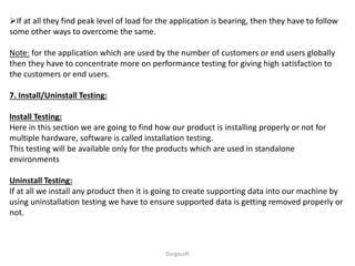 If at all they find peak level of load for the application is bearing, then they have to follow
some other ways to overcome the same.
Note: for the application which are used by the number of customers or end users globally
then they have to concentrate more on performance testing for giving high satisfaction to
the customers or end users.
7. Install/Uninstall Testing:
Install Testing:
Here in this section we are going to find how our product is installing properly or not for
multiple hardware, software is called installation testing.
This testing will be available only for the products which are used in standalone
environments
Uninstall Testing:
If at all we install any product then it is going to create supporting data into our machine by
using uninstallation testing we have to ensure supported data is getting removed properly or
not.
Durgasoft
 