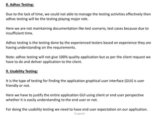 8. Adhoc Testing:
Due to the lack of time, we could not able to manage the testing activities effectively then
adhoc testing will be the testing playing major role.
Here we are not maintaining documentation like test scenario, test cases because due to
insufficient time.
Adhoc testing is the testing done by the experienced testers based on experience they are
having understanding on the requirements.
Note: adhoc testing will not give 100% quality application but as per the client request we
have to do and deliver application to the client.
9. Usability Testing:
It is the type of testing for finding the application graphical user interface (GUI) is user
friendly or not.
Here we have to justify the entire application GUI using client or end user perspective
whether it is easily understanding to the end user or not.
For doing the usability testing we need to have end user expectation on our application.
Durgasoft
 