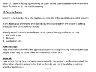 Note: UAT team is having high visibility on client or end user expectations then it will be
easier for them to do the usability testing.
10. Security Testing:
Security is nothing but how effectively protecting the entire application is called security.
In this testing we are finding or checking how much application or network is getting
protected from unauthorised sources.
Majorly we will concentrate on below three types of testings under on security
1. Authentication
2. Network
3. Application URL
Authentication:
Here we will check whether the application is successfully protecting from unauthorised
people when they do some of the miscellaneous actions on it.
Network:
Here we are having bunch of systems connected to the network, we have to protect the
information of entire network , For that we have to use the firewalls for restricting
unauthorized sources.
Durgasoft
 