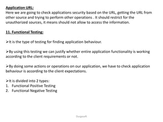 Application URL:
Here we are going to check applications security based on the URL, getting the URL from
other source and trying to perform other operations . It should restrict for the
unauthorized sources, it means should not allow to access the information.
11. Functional Testing:
It is the type of testing for finding application behaviour.
By using this testing we can justify whether entire application functionality is working
according to the client requirements or not.
By doing some actions or operations on our application, we have to check application
behaviour is according to the client expectations.
It is divided into 2 types:
1. Functional Positive Testing
2. Functional Negative Testing
Durgasoft
 