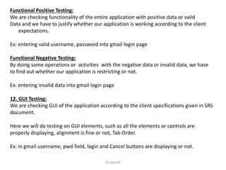 Functional Positive Testing:
We are checking functionality of the entire application with positive data or valid
Data and we have to justify whether our application is working according to the client
expectations.
Ex: entering valid username, password into gmail login page
Functional Negative Testing:
By doing some operations or activities with the negative data or invalid data, we have
to find out whether our application is restricting or not.
Ex: entering invalid data into gmail login page
12. GUI Testing:
We are checking GUI of the application according to the client specifications given in SRS
document.
Here we will do testing on GUI elements, such as all the elements or controls are
properly displaying, alignment is fine or not, Tab Order.
Ex: in gmail username, pwd field, login and Cancel buttons are displaying or not.
Durgasoft
 