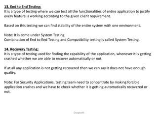 13. End to End Testing:
It is a type of testing where we can test all the functionalities of entire application to justify
every feature is working according to the given client requirement.
Based on this testing we can find stability of the entire system with one environment.
Note: It is come under System Testing.
Combination of End to End Testing and Compatibility testing is called System Testing.
14. Recovery Testing:
It is a type of testing used for finding the capability of the application, whenever it is getting
crashed whether we are able to recover automatically or not.
If at all any application is not getting recovered then we can say it does not have enough
quality.
Note: For Security Applications, testing team need to concentrate by making forcible
application crashes and we have to check whether it is getting automatically recovered or
not.
Durgasoft
 
