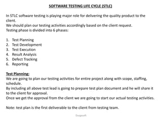 SOFTWARE TESTING LIFE CYCLE (STLC)
In STLC software testing is playing major role for delivering the quality product to the
client.
We should plan our testing activities accordingly based on the client request.
Testing phase is divided into 6 phases:
1. Test Planning
2. Test Development
3. Test Execution
4. Result Analysis
5. Defect Tracking
6. Reporting
Test Planning:
We are going to plan our testing activities for entire project along with scope, staffing,
schedule.
By including all above test lead is going to prepare test plan document and he will share it
to the client for approval.
Once we get the approval from the client we are going to start our actual testing activities.
Note: test plan is the first deliverable to the client from testing team.
Durgasoft
 