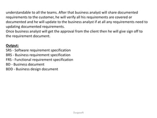 understandable to all the teams. After that business analyst will share documented
requirements to the customer, he will verify all his requirements are covered or
documented and he will update to the business analyst if at all any requirements need to
updating documented requirements.
Once business analyst will get the approval from the client then he will give sign off to
the requirement document.
Output:
SRS - Software requirement specification
BRS - Business requirement specification
FRS - Functional requirement specification
BD - Business document
BDD - Business design document
Durgasoft
 