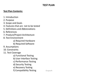 TEST PLAN
Test Plan Contents:
1. Introduction
2. Purpose
3. Scope and Goals
4. Features that are not to be tested
5. Definitions and Abbreviations
6. References
7. Product/Project Architecture
8. Test Environment
a) Required Hardware
b) Required Software
9. Assumptions
10. Constraints
11. Test Coverage
a) Functional Testing
b) User Interface Testing
c) Performance Testing
d) Security Testing
e) Recovery Testing
f) Compatibility Testing Durgasoft
 