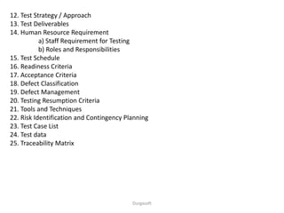 12. Test Strategy / Approach
13. Test Deliverables
14. Human Resource Requirement
a) Staff Requirement for Testing
b) Roles and Responsibilities
15. Test Schedule
16. Readiness Criteria
17. Acceptance Criteria
18. Defect Classification
19. Defect Management
20. Testing Resumption Criteria
21. Tools and Techniques
22. Risk Identification and Contingency Planning
23. Test Case List
24. Test data
25. Traceability Matrix
Durgasoft
 