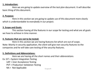 1. Introduction:
Here we are going to update overview of the test plan document. It will describe
basic thing of this document.
2. Purpose:
Here in this section we are going to update use of this document more clearly
which is understandable to everybody in our project.
3. Scope and Goals:
This section having all the features in our scope for testing and what are all goals
we have to achieve in time manner.
4. Features that are not to be tested:
Here in this section we are having features list which are out of scope.
Note: Mainly in security application, the client will give non-security features to the
companies and he will take care testing of the security features.
5. Definitions and Abbreviations:
Here we are having all the short names and their abbreviations
Ex: SIT = System Integration Testing
UAT = User Acceptance Testing
PVT = Production Validation Testing
NA = Not Applicable Durgasoft
 