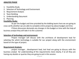 ANALYSIS PHASE
1. Feasibility Study
2. Selection of Technology and Environment
3. Requirement Analysis
4. Team Building
5. Understanding Document
6. Planning
Feasibility Study:
As per the budget and time provided by the bidding teams here we are going to
cross verify whether we are able to complete entire project by above budget and time.
If there discussion demands any changes in the budget or time with the help of
business analyst they will take it to the customer.
Selection of technology and environment:
Project manager will discuss with the architects of development lead for
selecting the which technology is suitable for our project along with the environment
based on the type of project.
Requirement Analysis:
project manager , development lead, test lead are going to discuss with the
business analyst for understanding of the requirements more clearly, if at all they are
having any doubts or queries they are going to ask in this session.
Durgasoft
 