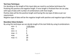 Test Case Technique:
For deciding on the length of the input data we need to use below techniques for
finalizing the positive and negative length. If once length is finalized then we can play
with type of data with number of combinations with that length.
Positive data will be the positive length and having the any type of data as per our
requirement.
Negative type of data will be the negative length with positive and negative type of data.
Boundary Value Analysis:
By using this technique we can decide length of the text fields by using 6 combinations
min – 1 5-20 chars
min 4
min + 1 5
max – 1 6
max 19
max + 1 20
21
Durgasoft
 