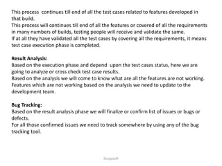 Durgasoft
This process continues till end of all the test cases related to features developed in
that build.
This process will continues till end of all the features or covered of all the requirements
in many numbers of builds, testing people will receive and validate the same.
If at all they have validated all the test cases by covering all the requirements, it means
test case execution phase is completed.
Result Analysis:
Based on the execution phase and depend upon the test cases status, here we are
going to analyze or cross check test case results.
Based on the analysis we will come to know what are all the features are not working.
Features which are not working based on the analysis we need to update to the
development team.
Bug Tracking:
Based on the result analysis phase we will finalize or confirm list of issues or bugs or
defects.
For all those confirmed issues we need to track somewhere by using any of the bug
tracking tool.
 