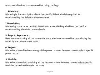 Durgasoft
Mandatory fields or data required for rising the Bugs:
1. Summary:
It is a single line description about the specific defect which is required for
understanding the defect in simple manner.
2.Description:
It is having some more detailed description about the bug which we can use for
understanding the defect more clearly.
3. Steps to Reproduce:
Here we are updating all the sequential steps which we required for reproducing the
issues by the development team.
4. Project:
It is a drop-down field containing all the project names, here we have to select, specific
project of us.
5. Module:
It is a drop-down list containing all the modules name, here we have to select specific
modules related to the defect or issue.
 