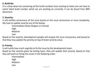 Durgasoft
6. Build No:
It is a drop down list containing all the build numbers from starting to latest one we have to
select latest build number which we are working on currently. It can be found from BRN
document.
7. Severity:
It will notifies seriousness of the issue based on the issue seriousness or issue complexity.
We have to update severity any of the below:
Intermediate (Show Stopper or Critical)
High
Medium
Low
Based on the severity ,development people will analyze the issue seriousness and based on
that they may update the priority on top of tester priority value.
8. Priority:
It will notify how much urgently to fix the issue by the development team.
Based on the severity given by testing team, they will update their priority. Based on that
they will work on fixing the issues in the following order.
Intermediate
High
Medium
Low
 
