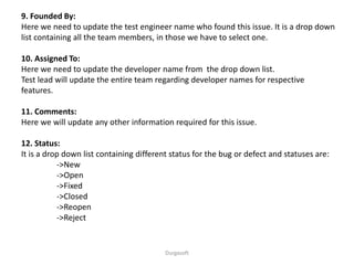 Durgasoft
9. Founded By:
Here we need to update the test engineer name who found this issue. It is a drop down
list containing all the team members, in those we have to select one.
10. Assigned To:
Here we need to update the developer name from the drop down list.
Test lead will update the entire team regarding developer names for respective
features.
11. Comments:
Here we will update any other information required for this issue.
12. Status:
It is a drop down list containing different status for the bug or defect and statuses are:
->New
->Open
->Fixed
->Closed
->Reopen
->Reject
 