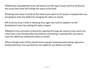 Durgasoft
Whenever development team will work on all the open issues and if at all they fix
any issues then they will change the status to be fixed.
Testing team have to verify all the fixed issues and if at all issued is resolved then we
are going to close the defect by changing the status to closed.
If at all any issue is fails in retesting then again we need to update it to the
development team by making the status reopen.
Based on the comments entered for rejecting the bugs we need to cross check one
more time in the functionality and confirms everything is working then we have to
close the defect by making the status to closed.
Even though some of the closed issues may get reopened while doing regression
testing whenever any new features are added or any defects are fixed.
 