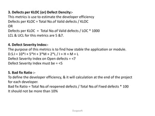 Durgasoft
3. Defects per KLOC (or) Defect Dencity:-
This metrics is use to estimate the developer efficiency
Defects per KLOC = Total No.of Valid defects / KLOC
OR
Defects per KLOC = Total No.of Valid defects / LOC * 1000
LCL & UCL for this metrics are 5 &7.
4. Defect Severity Index:-
The purpose of this metrics is to find how stable the application or module.
D.S.I = 10*I + 5*H + 3*M + 2*L / I + H + M + L
Defect Severity Index on Open defects = <7
Defect Severity Index must be = <5
5. Bad fix Ratio :-
To define the developer efficiency, & it will calculation at the end of the project
for each developer.
Bad fix Ratio = Total No.of reopened defects / Total No.of Fixed defects * 100
It should not be more than 10%
 