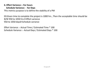 Durgasoft
6. Effort Variance :- For hours
Schedule Variance:- For Days
This metrics purpose is to define the stability of a PM
EX:Given time to complete the project is 1000 hrs , Then the acceptable time should be
B/W 950 to 1050 hrs Effort variance
950 to 1050 days Schedule variance
Effort Variance :- Actual Time / Estimated Time * 100
Schedule Variance :- Actual Days / Estimated Days * 100
 