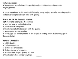 Durgasoft
Software process:
A Sequence of steps followed for getting quality on documentation and on
Project/project.
A set of predefined activities should follow by every project team for ensuring quality
and deliver the project in on time with quality.
If at all we are not following process:
a) Not able to reach project deadlines
b) May not able to maintain Quality
e) More rework is required
f) Client may not able to satisfy with the quality
g) More resources are required
h) More gaps will identify in end of the project in testing phase due to the gaps in
documentation.
Benefits Of Process:
a) 100% Quality
b) Defect Prevention
c) Reduce the project cost
d) Reduce the no of resources
e) Assurance on project quality to Client
f) Client satisfaction will be very high
 
