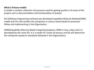 Durgasoft
What is Process model:
A model is contains collection of processes used for getting quality in all areas of the
project such as documentation and functionalities of project.
SEI (Software Engineering Institute) was developed Capability Maturity Models(CMM)
model and This will certifies the companies in various levels based on processes
follow and implementing in the Organization.
CMMI(Capability Maturity Model integration)replaces CMM in now a days and it is
developed by the same SEI. It is a model of 5 levels of process and SEI will determine
the companies based on standards followed in the Organizations.
 