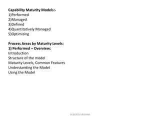 VENKATA KRISHNA
Capability Maturity Models:-
1)Performed
2)Managed
3)Defined
4)Quantitatively Managed
5)Optimizing
Process Areas by Maturity Levels:
1) Performed – Overview:
Introduction
Structure of the model
Maturity Levels, Common Features
Understanding the Model
Using the Model
 