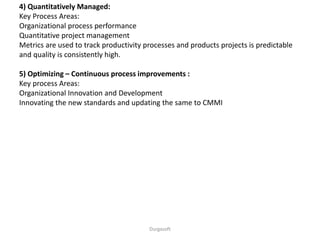 Durgasoft
4) Quantitatively Managed:
Key Process Areas:
Organizational process performance
Quantitative project management
Metrics are used to track productivity processes and products projects is predictable
and quality is consistently high.
5) Optimizing – Continuous process improvements :
Key process Areas:
Organizational Innovation and Development
Innovating the new standards and updating the same to CMMI
 