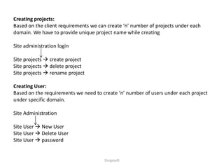 Durgasoft
Creating projects:
Based on the client requirements we can create ‘n’ number of projects under each
domain. We have to provide unique project name while creating
Site administration login
Site projects  create project
Site projects  delete project
Site projects  rename project
Creating User:
Based on the requirements we need to create ‘n’ number of users under each project
under specific domain.
Site Administration
Site User  New User
Site User  Delete User
Site User  password
 