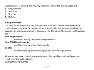 Durgasoft
Quality center is divided into majorly 4 modules related to testing those are:
1. Requirement
2. Test Plan
3. Test Lab
4. Defects
1. Requirements:
It is used for storing all the requirements documents in the necessary hierarchy.
It will allow us to create ‘n’ number of parent and child requirements and we can
associate or attach requirements documents for the same. The options in this phase
are
New Requirement:
used for creating new parent requirements
New Child Requirements:
used for creating child requirements
Delete:
used for deleting either existing parent or child requirement.
Whenever we have created any requirement, then quality center will generate
requirement id automatically.
Ex: RQ0001 and RQ0002
 