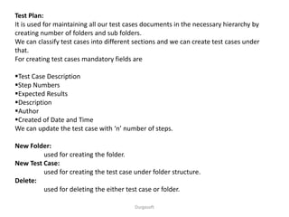 Durgasoft
Test Plan:
It is used for maintaining all our test cases documents in the necessary hierarchy by
creating number of folders and sub folders.
We can classify test cases into different sections and we can create test cases under
that.
For creating test cases mandatory fields are
Test Case Description
Step Numbers
Expected Results
Description
Author
Created of Date and Time
We can update the test case with ‘n’ number of steps.
New Folder:
used for creating the folder.
New Test Case:
used for creating the test case under folder structure.
Delete:
used for deleting the either test case or folder.
 