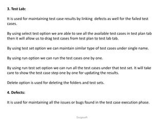 Durgasoft
3. Test Lab:
It is used for maintaining test case results by linking defects as well for the failed test
cases.
By using select test option we are able to see all the available test cases in test plan tab
then it will allow us to drag test cases from test plan to test lab tab.
By using test set option we can maintain similar type of test cases under single name.
By using run option we can run the test cases one by one.
By using run test set option we can run all the test cases under that test set. It will take
care to show the test case step one by one for updating the results.
Delete option is used for deleting the folders and test sets.
4. Defects:
It is used for maintaining all the issues or bugs found in the test case execution phase.
 