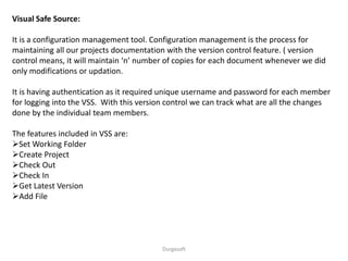 Durgasoft
Visual Safe Source:
It is a configuration management tool. Configuration management is the process for
maintaining all our projects documentation with the version control feature. ( version
control means, it will maintain ‘n’ number of copies for each document whenever we did
only modifications or updation.
It is having authentication as it required unique username and password for each member
for logging into the VSS. With this version control we can track what are all the changes
done by the individual team members.
The features included in VSS are:
Set Working Folder
Create Project
Check Out
Check In
Get Latest Version
Add File
 