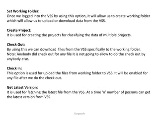 Durgasoft
Set Working Folder:
Once we logged into the VSS by using this option, it will allow us to create working folder
which will allow us to upload or download data from the VSS.
Create Project:
It is used for creating the projects for classifying the data of multiple projects.
Check Out:
By using this we can download files from the VSS specifically to the working folder.
Note: Anybody did check out for any file it is not going to allow to do the check out by
anybody else.
Check In:
This option is used for upload the files from working folder to VSS. It will be enabled for
any file after we do the check out.
Get Latest Version:
It is used for fetching the latest file from the VSS. At a time ‘n’ number of persons can get
the latest version from VSS.
 