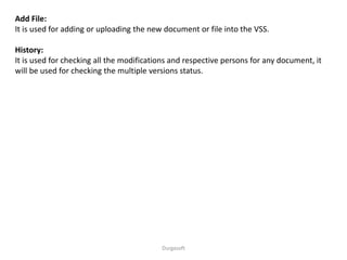 Durgasoft
Add File:
It is used for adding or uploading the new document or file into the VSS.
History:
It is used for checking all the modifications and respective persons for any document, it
will be used for checking the multiple versions status.
 