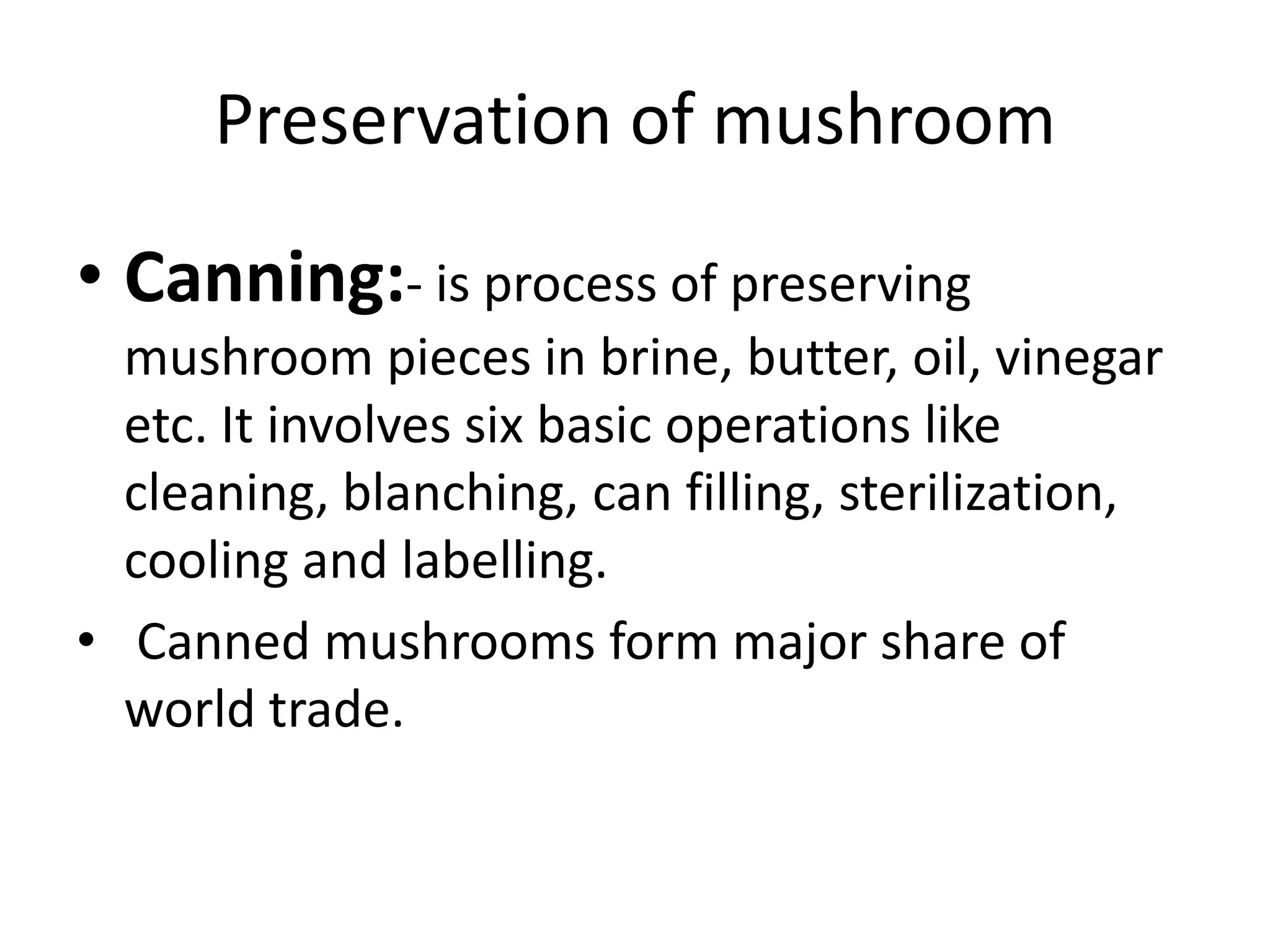 Preservation of mushroom
• Canning:- is process of preserving
mushroom pieces in brine, butter, oil, vinegar
etc. It involves six basic operations like
cleaning, blanching, can filling, sterilization,
cooling and labelling.
• Canned mushrooms form major share of
world trade.

 