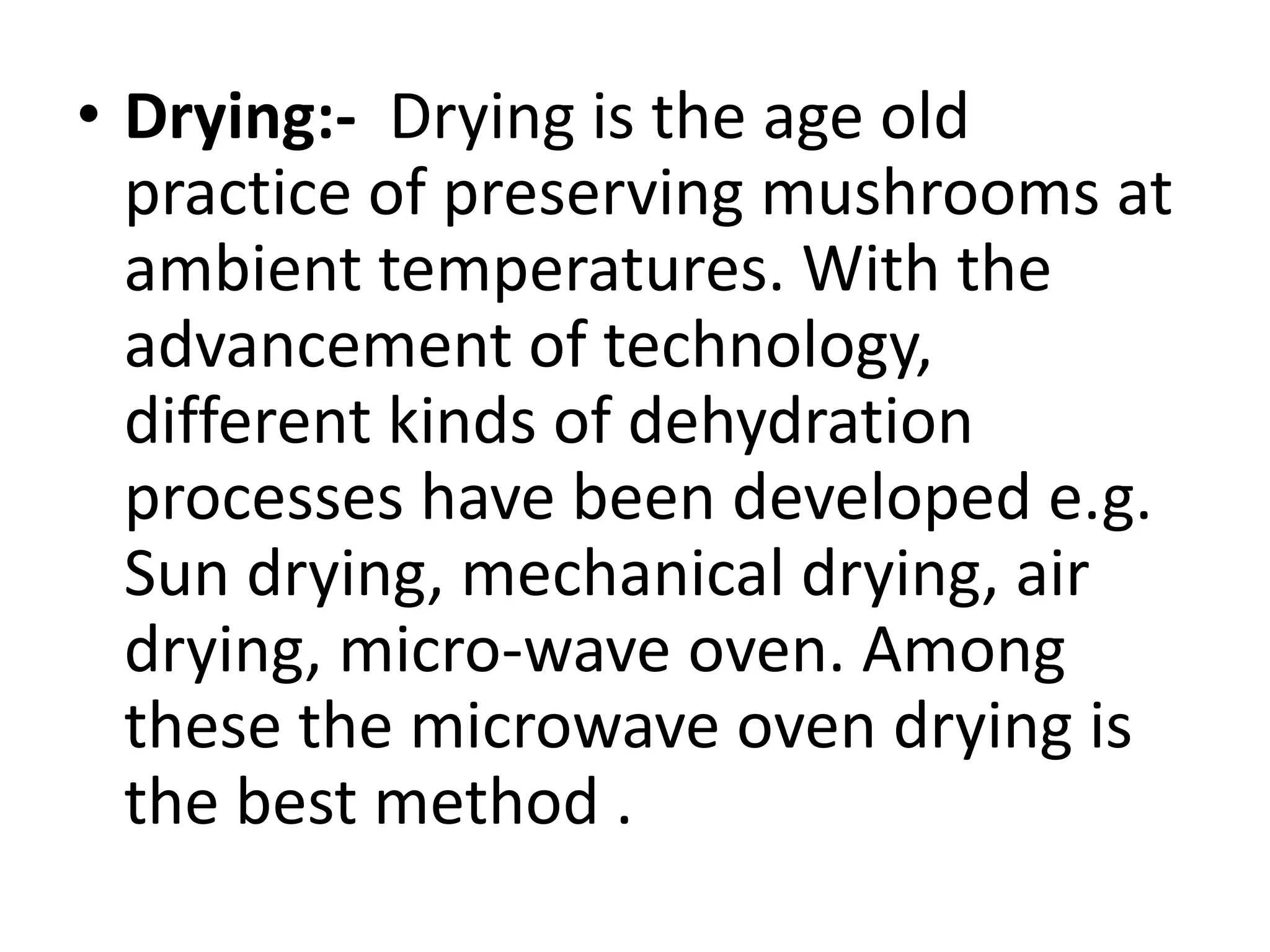 • Drying:- Drying is the age old
practice of preserving mushrooms at
ambient temperatures. With the
advancement of technology,
different kinds of dehydration
processes have been developed e.g.
Sun drying, mechanical drying, air
drying, micro-wave oven. Among
these the microwave oven drying is
the best method .

 